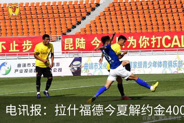 电讯报：拉什福德今夏解约金4000万镑，但不适用于曼城和利物浦