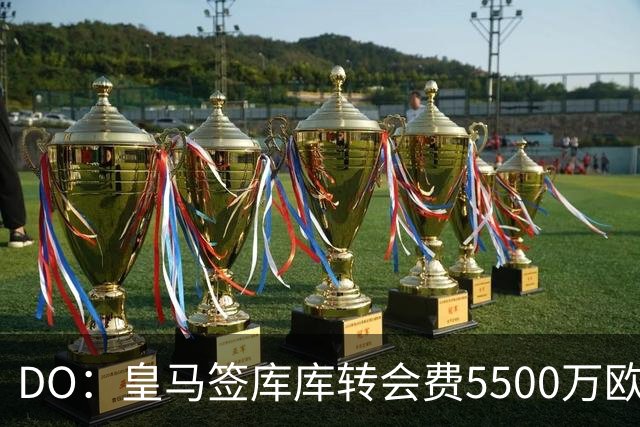 DO：皇马签库库转会费5500万欧固定+500万欧浮动，预计下周完成